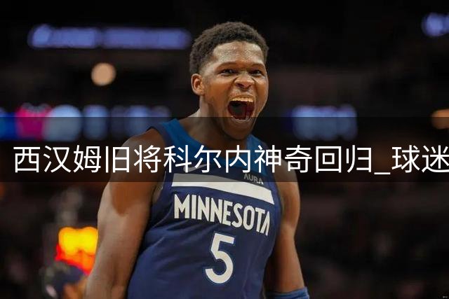 西汉姆旧将科尔内神奇回归 球迷高唱"死而复生"引爆网络